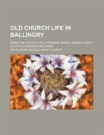 Old Church Life In Ballingry; Being The History Of A Fifeshire Parish, Based Chiefly On Its Old Session Records
