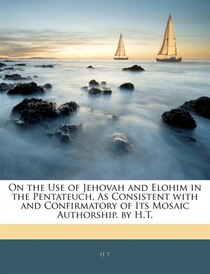 On the Use of Jehovah and Elohim in the Pentateuch, As Consistent with and Confirmatory of Its Mosaic Authorship. by H.T.