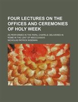 Four Lectures On The Offices And Ceremonies Of Holy Week; As Performed In The Papal Chapels Delivered In Rome In The Lent Of Mdccc