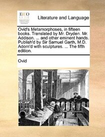 Ovid''s Metamorphoses, In Fifteen Books. Translated By Mr. Dryden. Mr. Addison. ... And Other Eminent Hands. Publish''d By Sir Samuel Garth, M.d. Adorn''d With