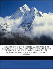 Six Lectures On The Scriptural Doctrine Of Reconciliation, Or Atonement, And Connected Subjects, Containing Strictures On 'The Atonement, Its Relation To Pardon, By E. Mellor'.