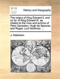 The Reigns Of King Edward Ii. And So Far Of King Edward Iii. As Relates To The Lives And Actions Of Piers Gaveston, Hugh De Spencer, And Roger, Lord Mortimer. .