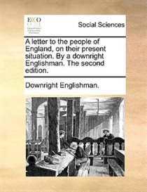 A Letter To The People Of England, On Their Present Situation. By A Downright Englishman. The Second Edition.