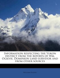 Information Respecting The Yukon District From The Reports Of Wm. Ogilvie, Dominion Land Surveyor And From Other Sources