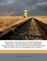 Dissertacion Elogios De San Fernando Tercero ... Contenidos En Las Quatro Inscripciones De Su Sepulcro Mal Entendidas Por El Rmo.