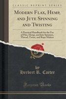 Modern Flax, Hemp, And Jute Spinning And Twisting: A Practical Handbook For The Use Of Flax, Hemp, And Jute Spinners, Thread, Twin