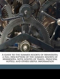 A Guide To The Summer Resorts Of Minnesota; A Full Description Of The Summer Resorts Of Minnesota, With Routes Of Travel, Principal Hotels, And Other Useful Inf
