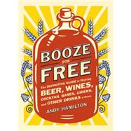 Booze for Free The Definitive Guide to Making Beer, Wines, Cocktail Bases, Ciders, and Other Drinks at Home
